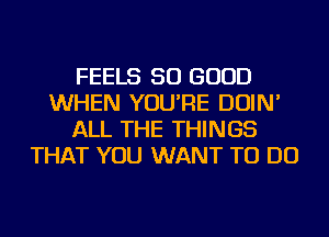 FEELS SO GOOD
WHEN YOU'RE DOIN'
ALL THE THINGS
THAT YOU WANT TO DO