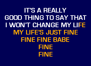 IT'S A REALLY
GOOD THING TO SAY THAT
I WON'T CHANGE MY LIFE
MY LIFE'S JUST FINE
FINE FINE BABE
FINE
FINE