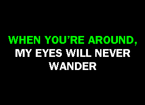 WHEN YOURE AROUND,
MY EYES WILL NEVER
WANDER
