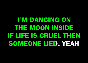 PM DANCING ON
THE MOON INSIDE
IF LIFE IS CRUEL THEN
SOMEONE LIED, YEAH
