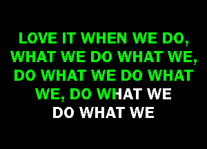 LOVE IT WHEN WE DO,
WHAT WE DO WHAT WE,
DO WHAT WE DO WHAT
WE, DO WHAT WE
DO WHAT WE