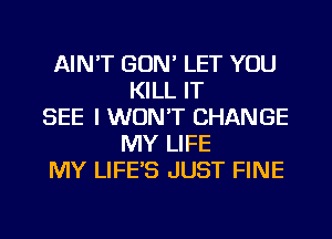 AIN'T GON' LET YOU
KILL IT
SEE I WON'T CHANGE
MY LIFE
MY LIFE'S JUST FINE