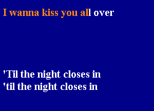 I wanna kiss you all over

'Til the night closes in
'til the night closes in