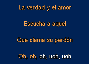 La verdad y el amor

Escucha a aquel

Que clama su perdo'n

Oh, oh, oh, uoh, uoh