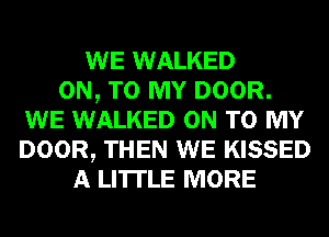 WE WALKED
ON, TO MY DOOR.
WE WALKED ON TO MY
DOOR, THEN WE KISSED
A LITTLE MORE