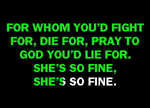 FOR WHOM YOWD FIGHT
FOR, DIE FOR, PRAY T0
GOD YOWD LIE FOR.
SHES SO FINE,
SHES SO FINE.