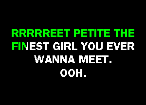RRRRREET PETITE THE
FINEST GIRL YOU EVER
WANNA MEET.

00H.