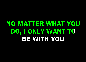 NO MATTER WHAT YOU

DO, I ONLY WANT TO
BE WITH YOU