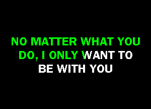 NO MATTER WHAT YOU

DO, I ONLY WANT TO
BE WITH YOU