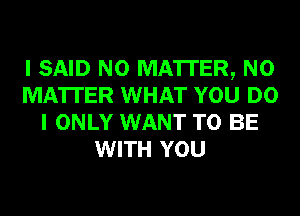 I SAID N0 MA'ITER, NO
MATTER WHAT YOU DO
I ONLY WANT TO BE
WITH YOU