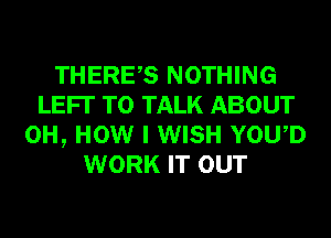 THERES NOTHING
LEFI' TO TALK ABOUT
0H, HOW I WISH YOWD
WORK IT OUT