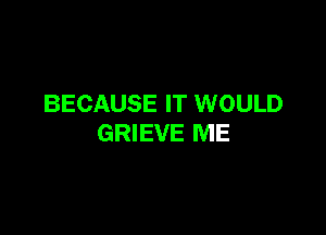 BECAUSE IT WOULD

GRIEVE ME