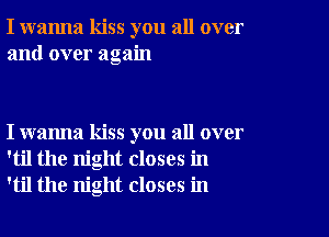 I wanna kiss you all over
and over again

I wanna kiss you all over
'til the night closes in
'til the night closes in