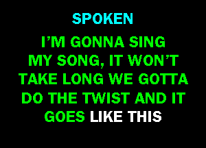 SPOKEN

PM GONNA SING
MY SONG, IT WONT
TAKE LONG WE GOTTA
DO THE TWIST AND IT
GOES LIKE THIS