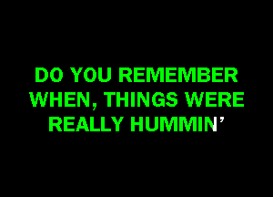 DO YOU REMEMBER
WHEN, THINGS WERE
REALLY HUMMIW