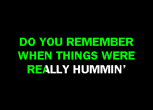 DO YOU REMEMBER
WHEN THINGS WERE
REALLY HUMMIW