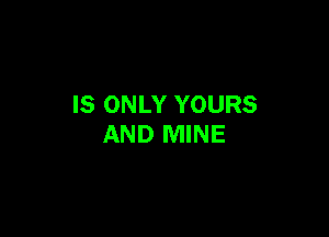 IS ONLY YOURS

AND MINE
