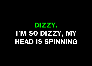 DIZZY.

PM 80 DIZZY, MY
HEAD IS SPINNING