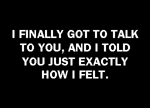 I FINALLY GOT TO TALK
TO YOU, AND I TOLD

YOU JUST EXACTLY
HOW I FELT.