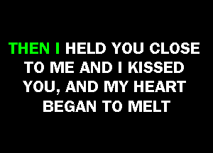 THEN I HELD YOU CLOSE
TO ME AND I KISSED
YOU, AND MY HEART

BEGAN T0 MELT