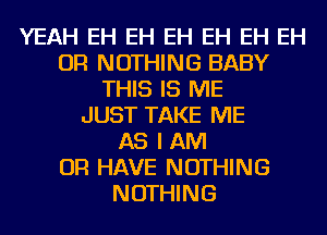 YEAH EH EH EH EH EH EH
OR NOTHING BABY
THIS IS ME
JUST TAKE ME
AS I AM
OR HAVE NOTHING
NOTHING