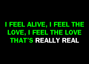 I FEEL ALIVE, I FEEL THE
LOVE, I FEEL THE LOVE
THATIS REALLY REAL