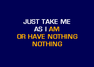 JUST TAKE ME
AS I AM

OR HAVE NOTHING
NOTHING