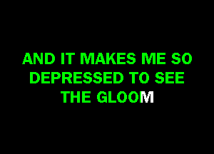 AND IT MAKES ME SO
DEPRESSED TO SEE
THE GLOOM
