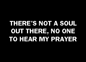 THERES NOT A SOUL
OUT THERE, NO ONE
TO HEAR MY PRAYER