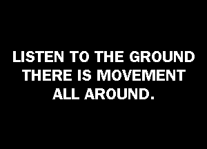 LISTEN TO THE GROUND
THERE IS MOVEMENT
ALL AROUND.