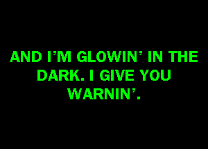 AND PM GLOWIN, IN THE

DARK. I GIVE YOU
WARNINZ