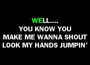 WELL...
YOU KNOW YOU
MAKE ME WANNA SHOUT
LOOK MY HANDS JUMPIW