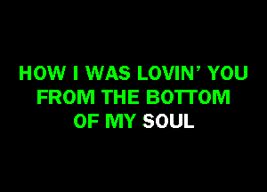 HOW I WAS LOVIW YOU

FROM THE BOTTOM
OF MY SOUL