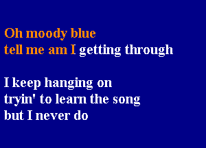 Oh moody blue
tell me am I getting through

I keep hanging on
tryin' to learn the song
but I never do