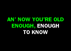 AW NOW YOU'RE OLD

ENOUGH, ENOUGH
TO KNOW