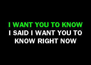 I WANT YOU TO KNOW

I SAID I WANT YOU TO
KNOW RIGHT NOW