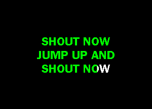 SHOUT NOW

JUMP UP AND
SHOUT NOW