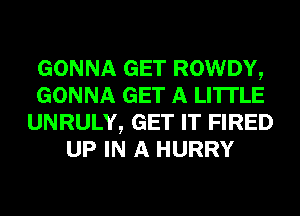 GONNA GET ROWDY,
GONNA GET A LITTLE
UNRULY, GET IT FIRED
UP IN A HURRY