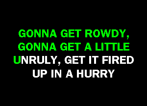 GONNA GET ROWDY,
GONNA GET A LITTLE
UNRULY, GET IT FIRED
UP IN A HURRY