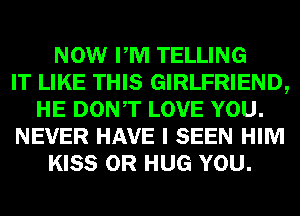 NOW PM TELLING
IT LIKE THIS GIRLFRIEND,
HE DONT LOVE YOU.
NEVER HAVE I SEEN HIM
KISS 0R HUG YOU.