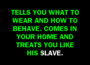 TELLS YOU WHAT TO
WEAR AND HOW TO
BEHAVE. COMES IN
YOUR HOME AND
TREATS YOU LIKE
HIS SLAVE.