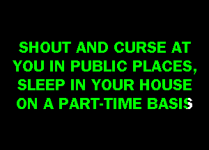 SHOUT AND CURSE AT
YOU IN PUBLIC PLACES,
SLEEP IN YOUR HOUSE
ON A PART-TIME BASIS
