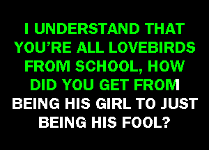 I UNDERSTAND THAT
YOURE ALL LOVEBIRDS
FROM SCHOOL, HOW
DID YOU GET FROM
BEING HIS GIRL T0 JUST
BEING HIS FOOL?