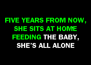 FIVE YEARS FROM NOW,
SHE SITS AT HOME
FEEDING THE BABY,

SHES ALL ALONE