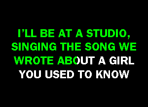 VLL BE AT A STUDIO,
SINGING THE SONG WE

WROTE ABOUT A GIRL
YOU USED TO KNOW