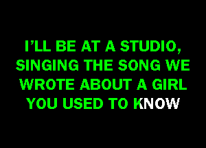 VLL BE AT A STUDIO,
SINGING THE SONG WE
WROTE ABOUT A GIRL

YOU USED TO KNOW