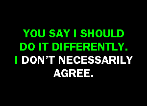 YOU SAY I SHOULD
DO IT DIFFERENTLY.
I DONT NECESSARILY
AGREE.