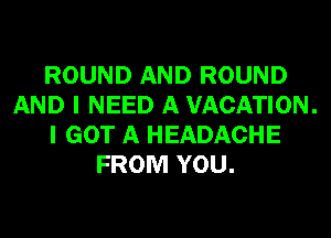 ROUND AND ROUND
AND I NEED A VACATION.
I GOT A HEADACHE
FROM YOU.