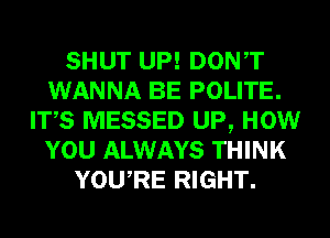 SHUT UP! DONT
WANNA BE POLITE.
ITS MESSED UP, HOW
YOU ALWAYS THINK
YOURE RIGHT.