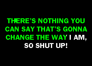 Tl-FERES NOTHING YOU

CAN SAY THATS GONNA

CHANGE THE WAY I AM,
SO SHUT UP!